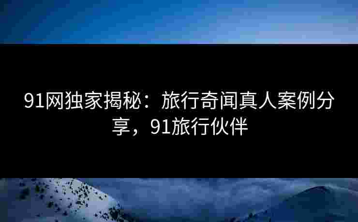 91网独家揭秘:旅行奇闻真人案例分享,91旅行伙伴 91网独家揭秘:旅行奇闻真人案例分享,91旅行伙伴