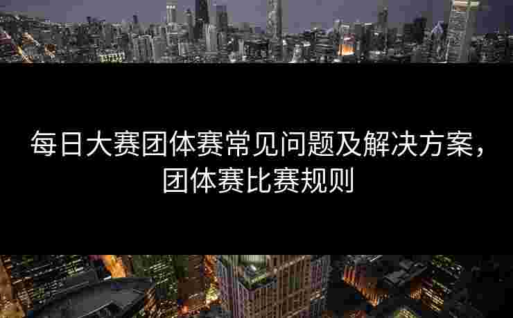 每日大赛团体赛常见问题及解决方案，团体赛比赛规则