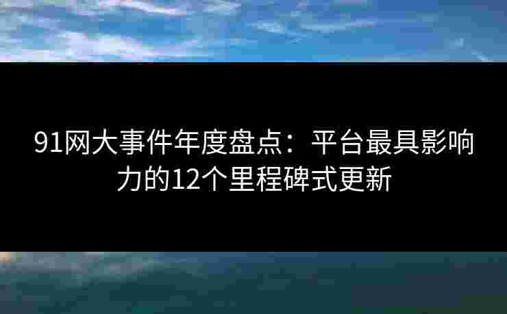 91网大事件年度盘点：平台最具影响力的12个里程碑式更新