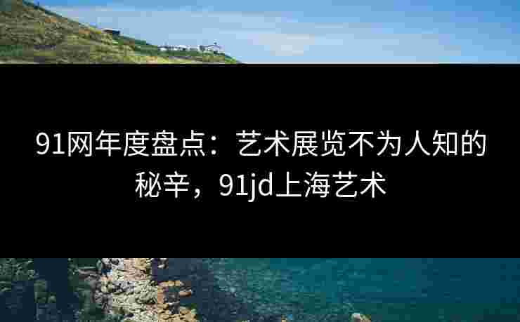 91网年度盘点：艺术展览不为人知的秘辛，91jd上海艺术