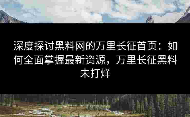 深度探讨黑料网的万里长征首页：如何全面掌握最新资源，万里长征黑料未打烊