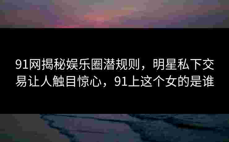 91网揭秘娱乐圈潜规则，明星私下交易让人触目惊心，91上这个女的是谁