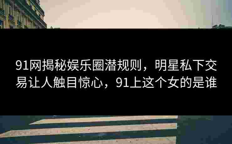 91网揭秘娱乐圈潜规则，明星私下交易让人触目惊心，91上这个女的是谁