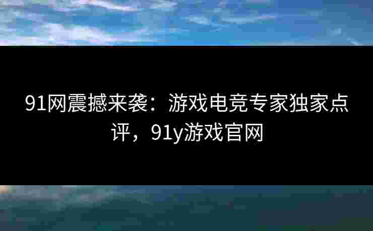 91网震撼来袭：游戏电竞专家独家点评，91y游戏官网