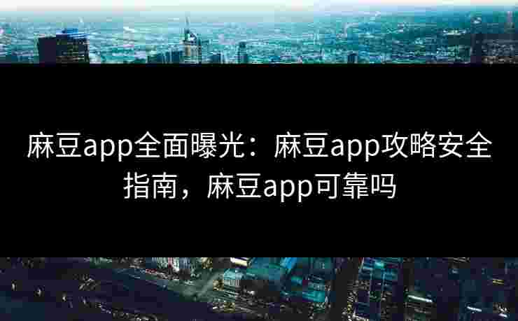 麻豆app全面曝光：麻豆app攻略安全指南，麻豆app可靠吗