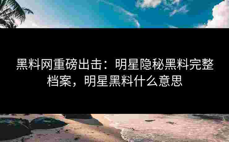 黑料网重磅出击：明星隐秘黑料完整档案，明星黑料什么意思