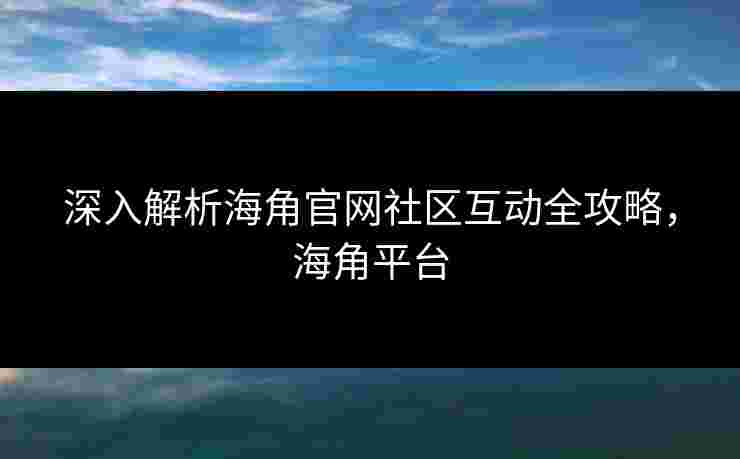 深入解析海角官网社区互动全攻略，海角平台